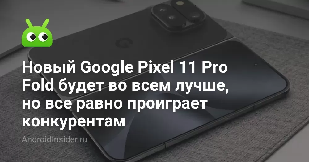 Новый Google Pixel 11 Pro Fold будет во всем лучше, но все равно проиграет конкурентам