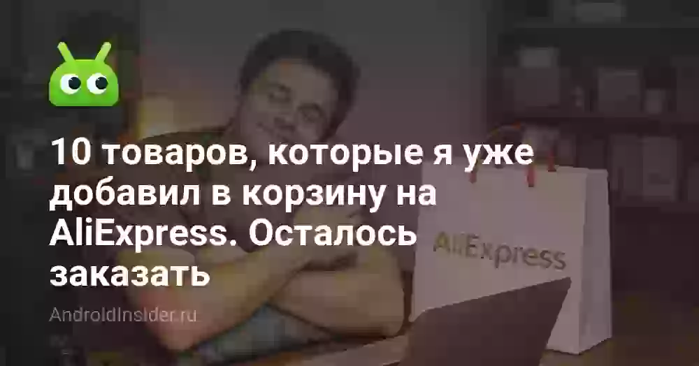 10 товаров, которые я уже добавил в корзину на AliExpress. Осталось заказать