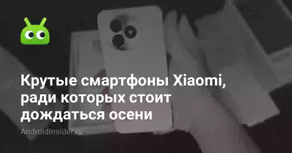 Крутые смартфоны Xiaomi, ради которых стоит дождаться осени