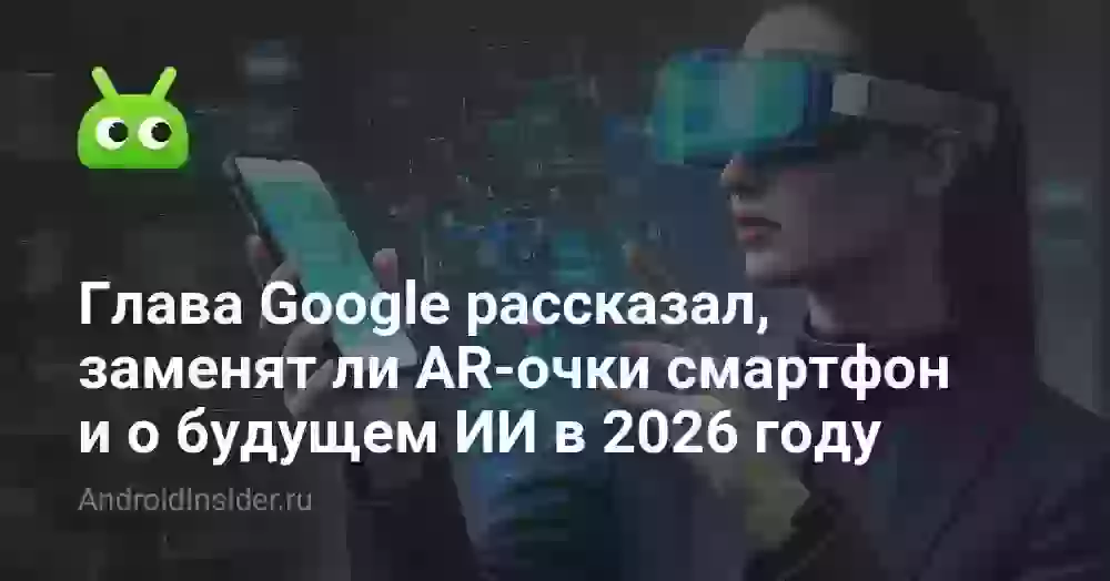 Глава Google рассказал, заменят ли AR-очки смартфон и о будущем ИИ в 2026 году