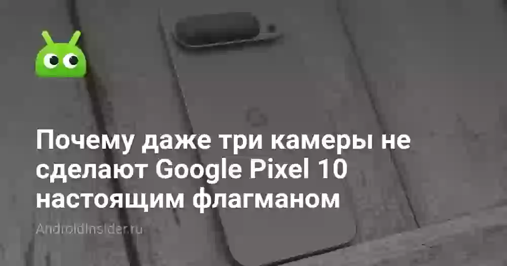 Почему даже три камеры не сделают Google Pixel 10 настоящим флагманом
