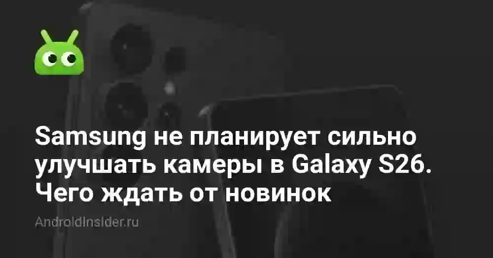 Samsung не планирует сильно улучшать камеры в Galaxy S26. Чего ждать от новинок