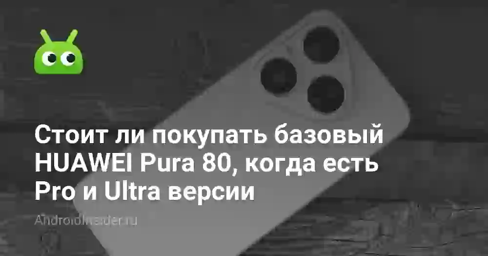Стоит ли покупать базовый HUAWEI Pura 80, когда есть Pro и Ultra версии