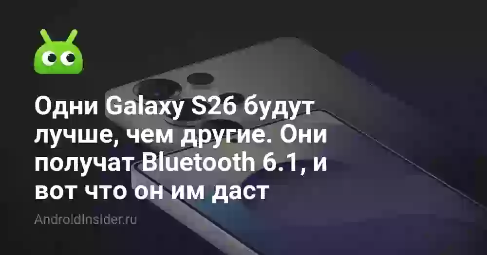 Одни Galaxy S26 будут лучше, чем другие. Они получат Bluetooth 6.1, и вот что он им даст