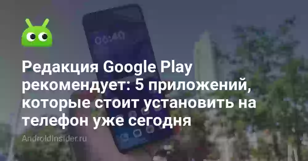 Редакция Google Play рекомендует: 5 приложений, которые стоит установить на телефон уже сегодня