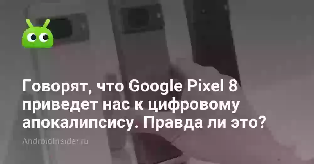 Говорят, что Google Pixel 8 приведет нас к цифровому апокалипсису. Правда ли это?