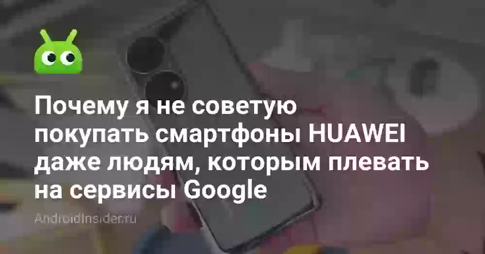 Почему я не советую покупать смартфоны HUAWEI даже людям, которым плевать на сервисы Google