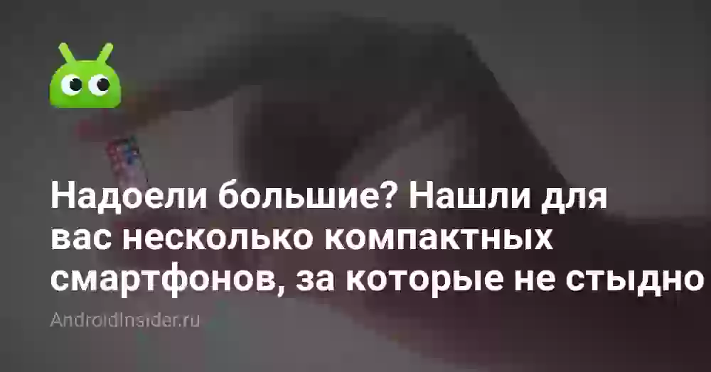 Надоели большие? Нашли для вас несколько компактных смартфонов, за которые не стыдно