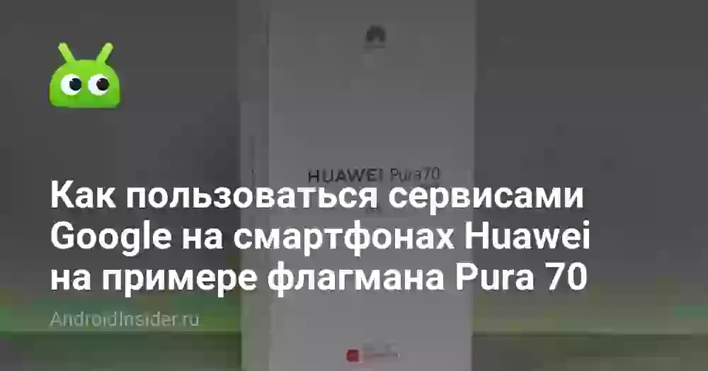 Как пользоваться сервисами Google на смартфонах Huawei на примере флагмана Pura 70