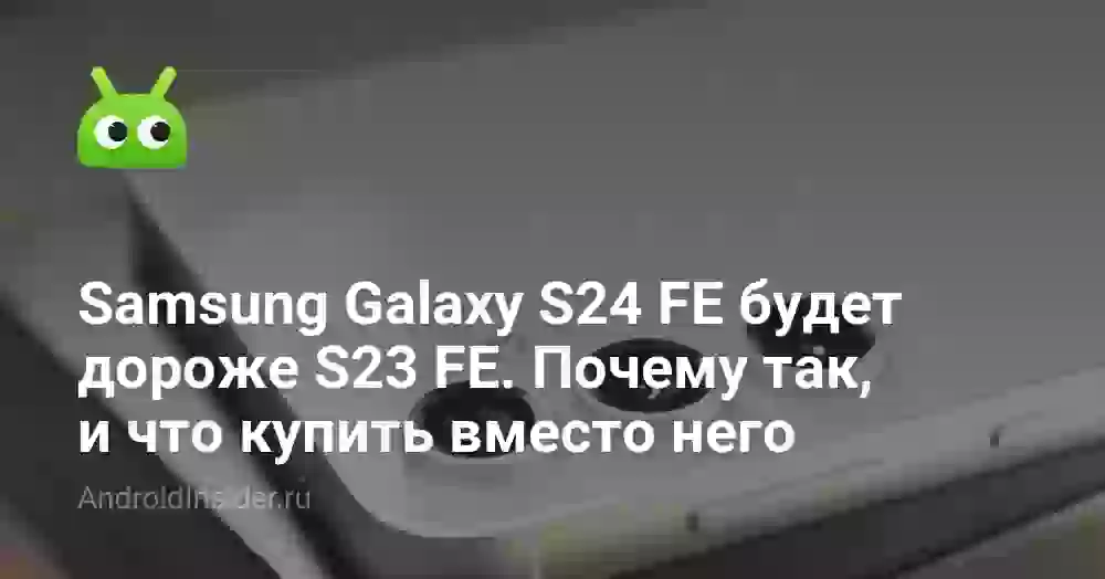 Samsung Galaxy S24 FE будет дороже S23 FE. Почему так, и что купить вместо него