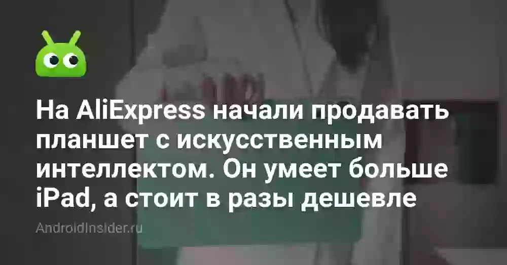 На AliExpress начали продавать планшет с искусственным интеллектом. Он умеет больше iPad, а стоит в разы дешевле