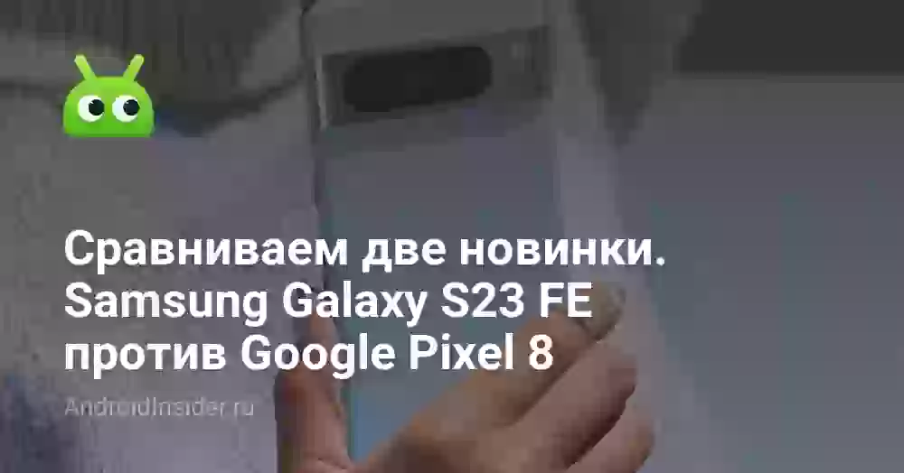 Сравниваем две горячие новинки — Samsung Galaxy S23 FE против Google Pixel 8